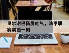 开云体育平台APP-贝尔谢巴扬眉吐气，法甲联赛震撼一刻